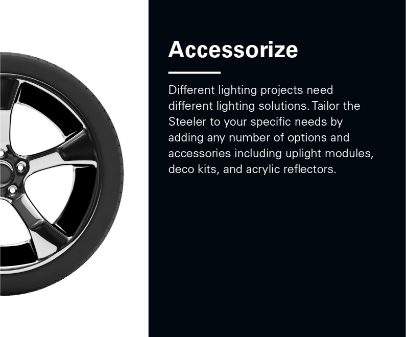 Right Half of car wheel. Text reads: Accessories - Different lighting projects need different lighting solutions. Tailor the Steeler to your specific needs by adding any number of options and accessories including uplight modules, deco kits, and acrylic reflectors.