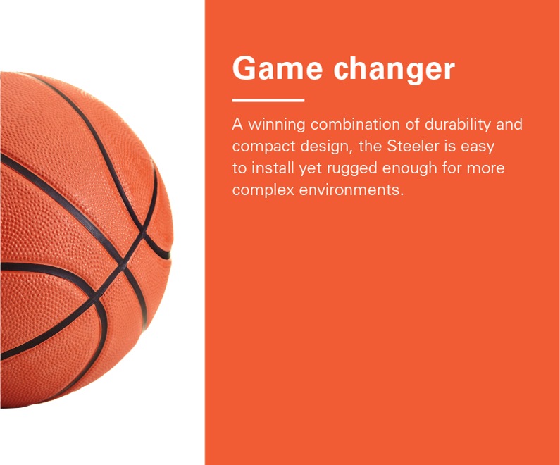 Right Half of basketball. Text reads: Game changer - A winning combination of durability and compact design, the Steeler is easy to install yet rugged enough for more complex environments.
